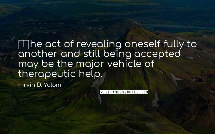 Irvin D. Yalom Quotes: [T]he act of revealing oneself fully to another and still being accepted may be the major vehicle of therapeutic help.