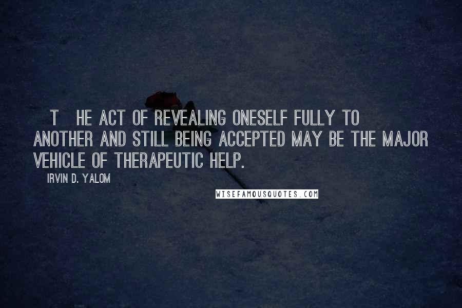 Irvin D. Yalom Quotes: [T]he act of revealing oneself fully to another and still being accepted may be the major vehicle of therapeutic help.