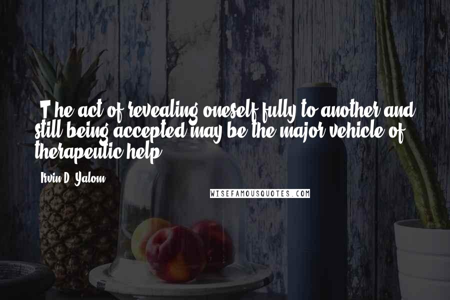 Irvin D. Yalom Quotes: [T]he act of revealing oneself fully to another and still being accepted may be the major vehicle of therapeutic help.