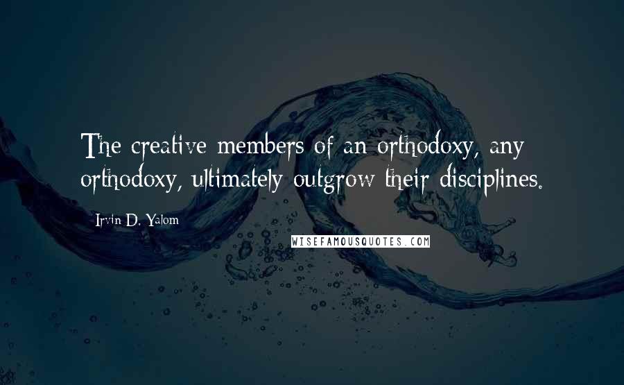 Irvin D. Yalom Quotes: The creative members of an orthodoxy, any orthodoxy, ultimately outgrow their disciplines.