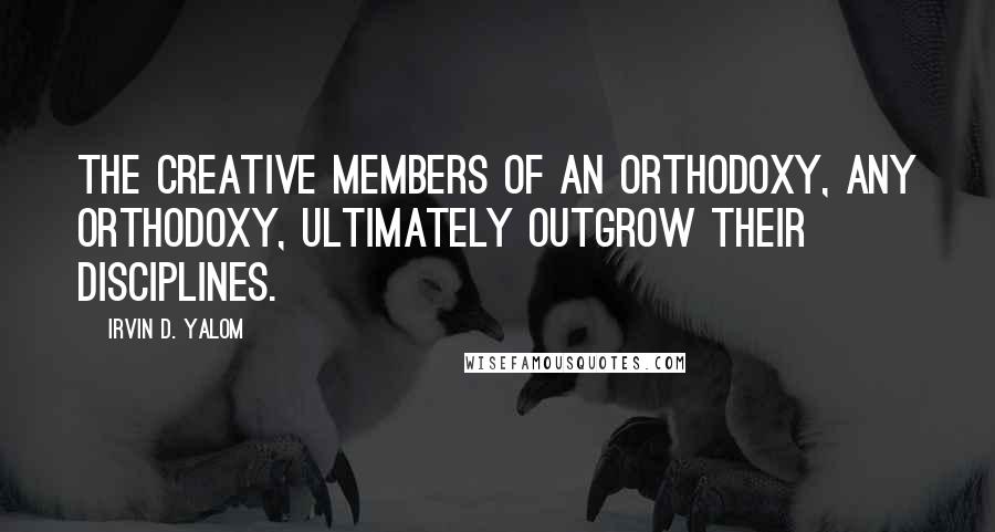 Irvin D. Yalom Quotes: The creative members of an orthodoxy, any orthodoxy, ultimately outgrow their disciplines.