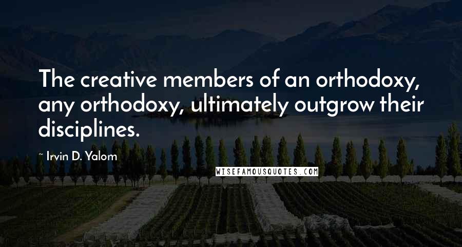 Irvin D. Yalom Quotes: The creative members of an orthodoxy, any orthodoxy, ultimately outgrow their disciplines.