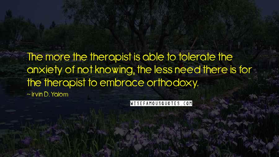 Irvin D. Yalom Quotes: The more the therapist is able to tolerate the anxiety of not knowing, the less need there is for the therapist to embrace orthodoxy.