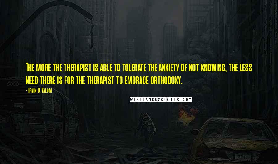 Irvin D. Yalom Quotes: The more the therapist is able to tolerate the anxiety of not knowing, the less need there is for the therapist to embrace orthodoxy.