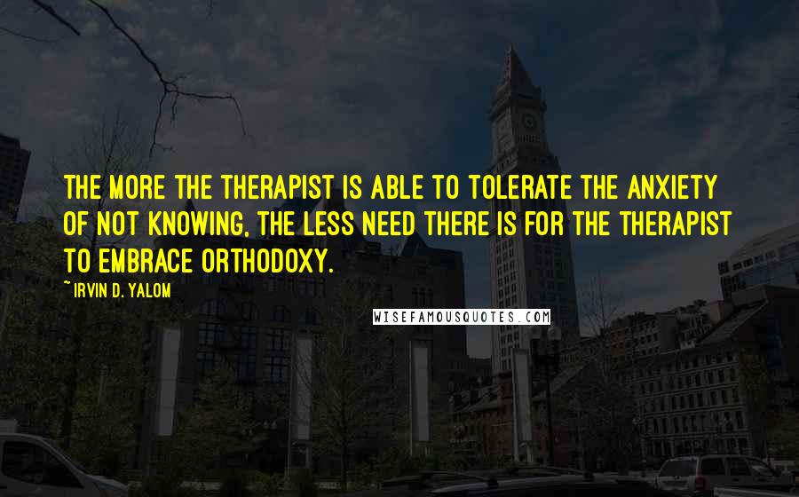 Irvin D. Yalom Quotes: The more the therapist is able to tolerate the anxiety of not knowing, the less need there is for the therapist to embrace orthodoxy.