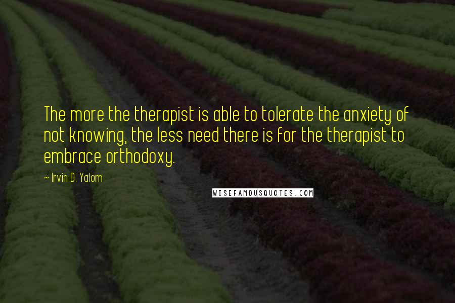 Irvin D. Yalom Quotes: The more the therapist is able to tolerate the anxiety of not knowing, the less need there is for the therapist to embrace orthodoxy.