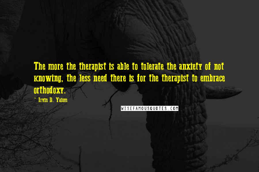 Irvin D. Yalom Quotes: The more the therapist is able to tolerate the anxiety of not knowing, the less need there is for the therapist to embrace orthodoxy.