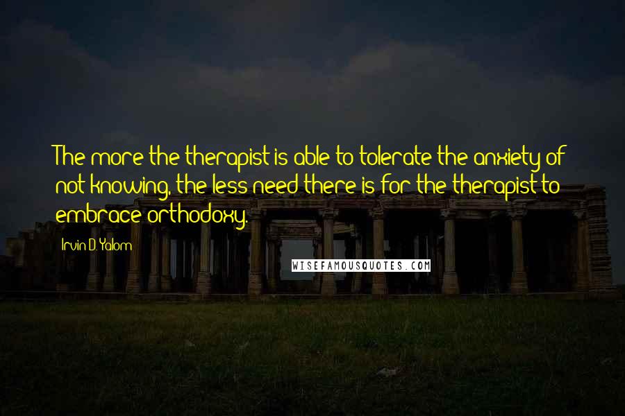 Irvin D. Yalom Quotes: The more the therapist is able to tolerate the anxiety of not knowing, the less need there is for the therapist to embrace orthodoxy.