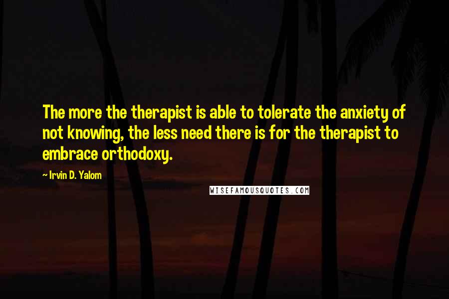 Irvin D. Yalom Quotes: The more the therapist is able to tolerate the anxiety of not knowing, the less need there is for the therapist to embrace orthodoxy.