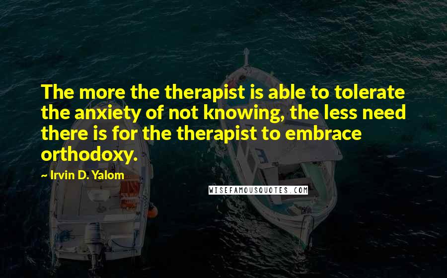 Irvin D. Yalom Quotes: The more the therapist is able to tolerate the anxiety of not knowing, the less need there is for the therapist to embrace orthodoxy.