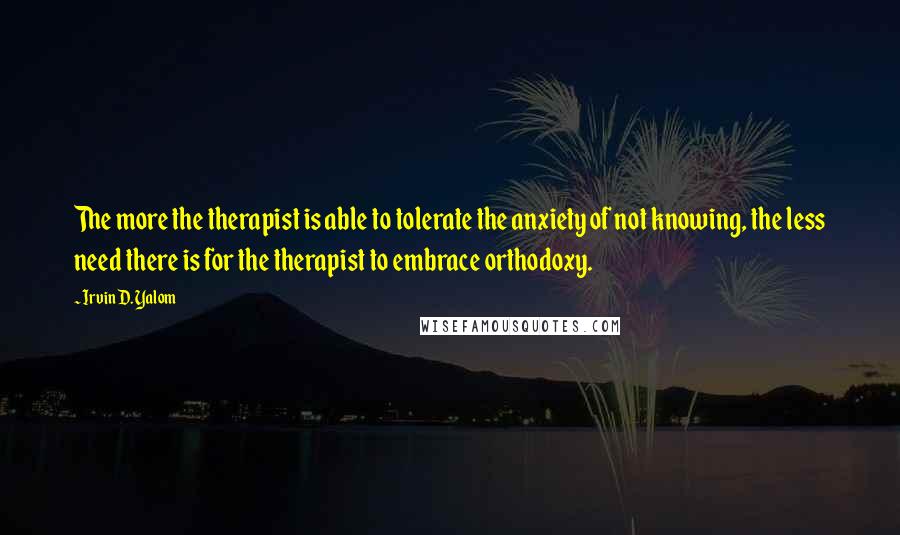 Irvin D. Yalom Quotes: The more the therapist is able to tolerate the anxiety of not knowing, the less need there is for the therapist to embrace orthodoxy.