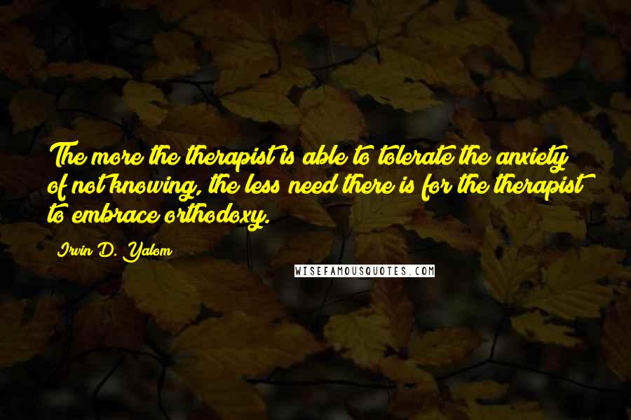 Irvin D. Yalom Quotes: The more the therapist is able to tolerate the anxiety of not knowing, the less need there is for the therapist to embrace orthodoxy.