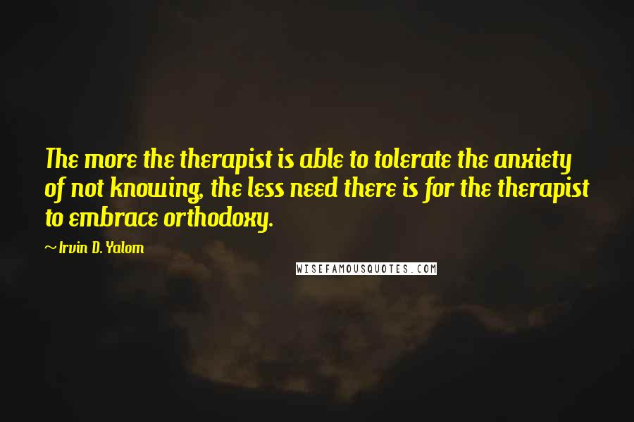 Irvin D. Yalom Quotes: The more the therapist is able to tolerate the anxiety of not knowing, the less need there is for the therapist to embrace orthodoxy.