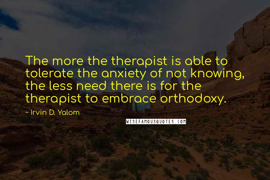 Irvin D. Yalom Quotes: The more the therapist is able to tolerate the anxiety of not knowing, the less need there is for the therapist to embrace orthodoxy.