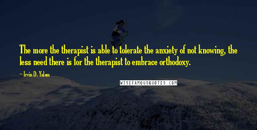 Irvin D. Yalom Quotes: The more the therapist is able to tolerate the anxiety of not knowing, the less need there is for the therapist to embrace orthodoxy.