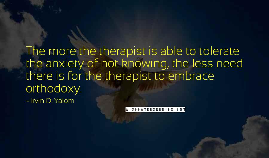 Irvin D. Yalom Quotes: The more the therapist is able to tolerate the anxiety of not knowing, the less need there is for the therapist to embrace orthodoxy.