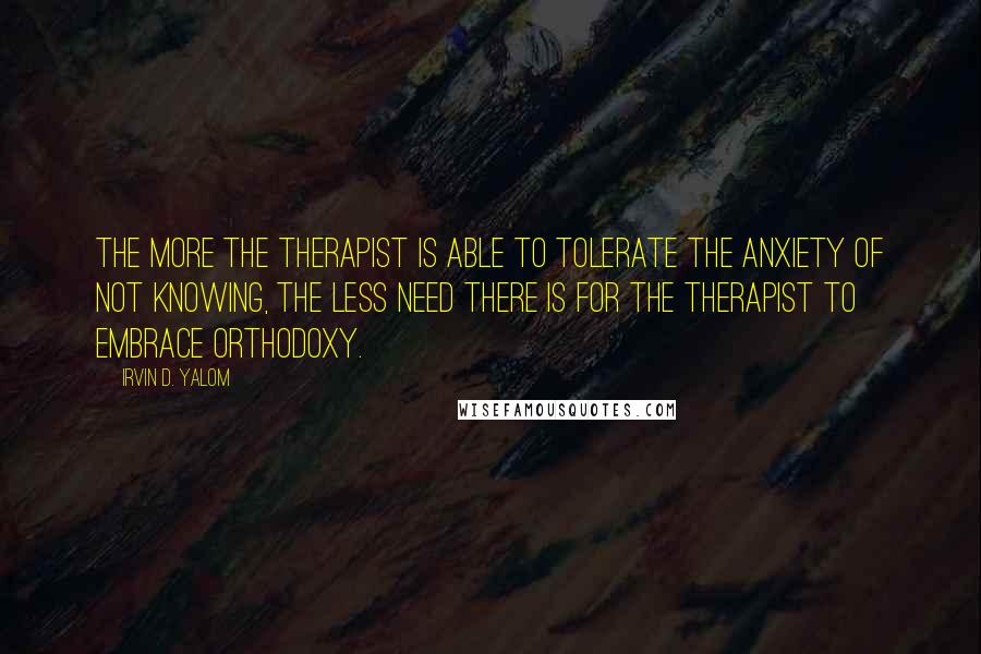 Irvin D. Yalom Quotes: The more the therapist is able to tolerate the anxiety of not knowing, the less need there is for the therapist to embrace orthodoxy.