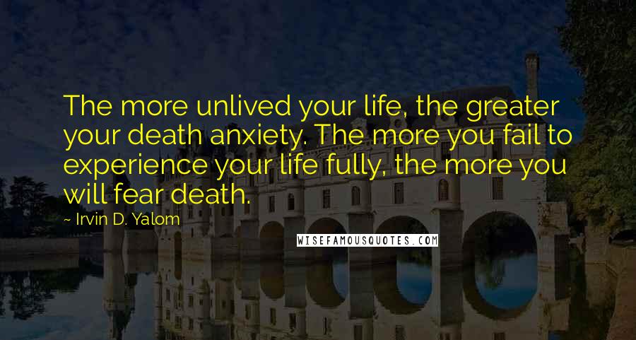 Irvin D. Yalom Quotes: The more unlived your life, the greater your death anxiety. The more you fail to experience your life fully, the more you will fear death.