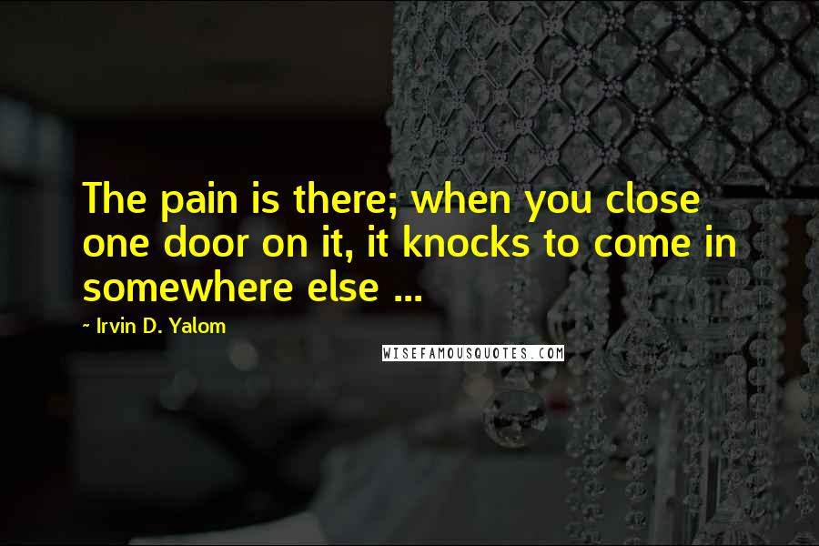 Irvin D. Yalom Quotes: The pain is there; when you close one door on it, it knocks to come in somewhere else ...