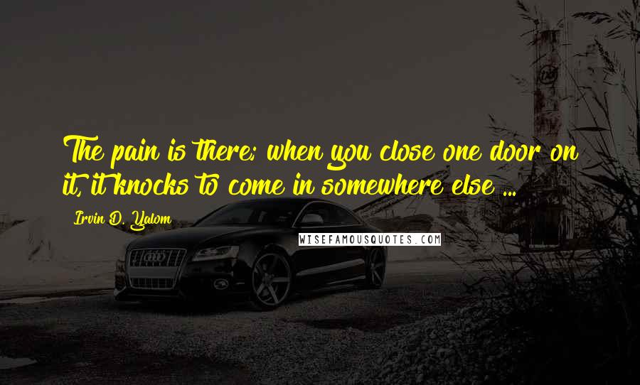 Irvin D. Yalom Quotes: The pain is there; when you close one door on it, it knocks to come in somewhere else ...