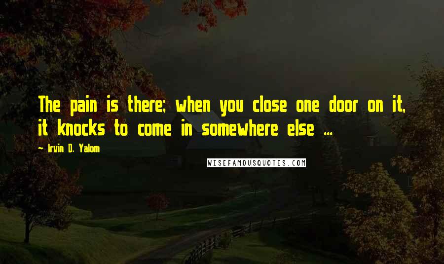 Irvin D. Yalom Quotes: The pain is there; when you close one door on it, it knocks to come in somewhere else ...