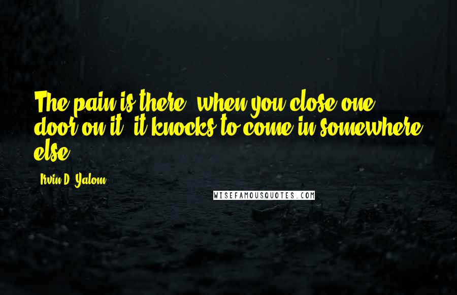 Irvin D. Yalom Quotes: The pain is there; when you close one door on it, it knocks to come in somewhere else ...