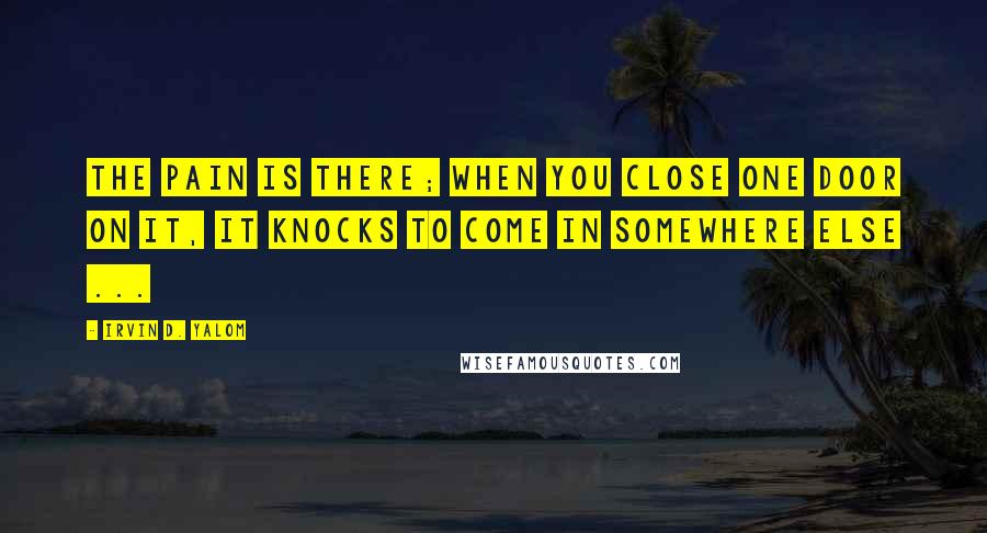 Irvin D. Yalom Quotes: The pain is there; when you close one door on it, it knocks to come in somewhere else ...