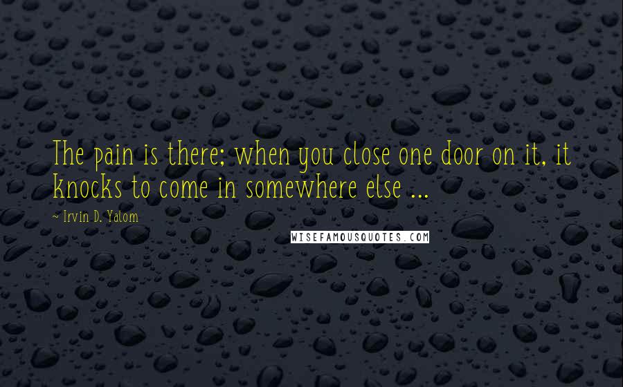 Irvin D. Yalom Quotes: The pain is there; when you close one door on it, it knocks to come in somewhere else ...