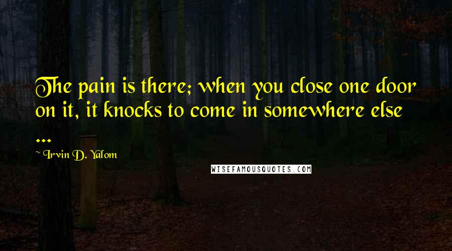 Irvin D. Yalom Quotes: The pain is there; when you close one door on it, it knocks to come in somewhere else ...