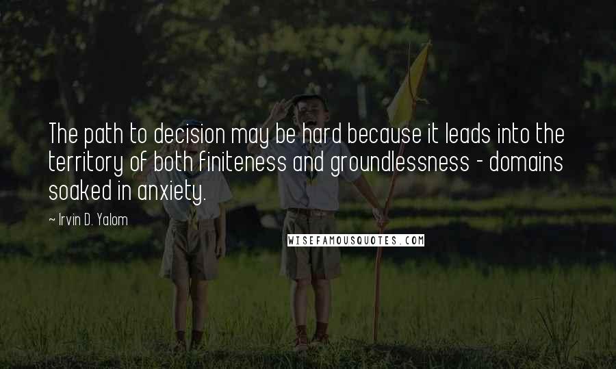 Irvin D. Yalom Quotes: The path to decision may be hard because it leads into the territory of both finiteness and groundlessness - domains soaked in anxiety.