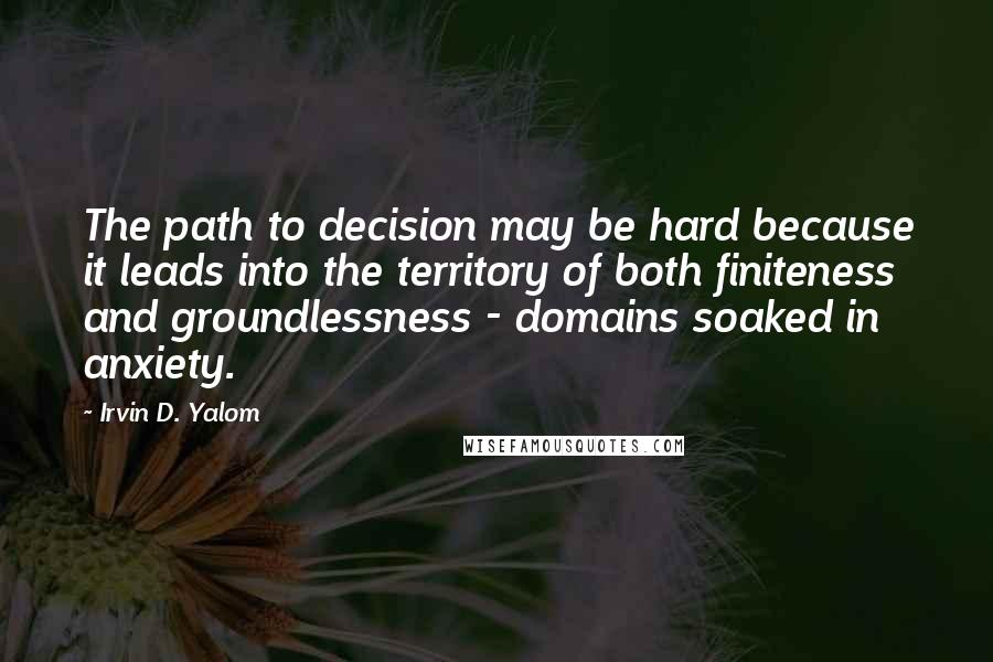 Irvin D. Yalom Quotes: The path to decision may be hard because it leads into the territory of both finiteness and groundlessness - domains soaked in anxiety.