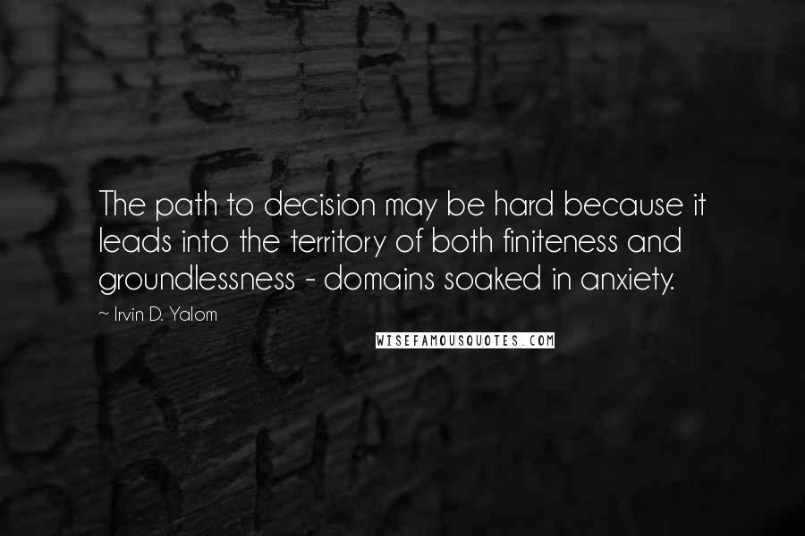 Irvin D. Yalom Quotes: The path to decision may be hard because it leads into the territory of both finiteness and groundlessness - domains soaked in anxiety.