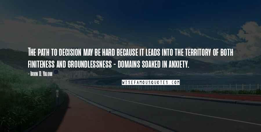 Irvin D. Yalom Quotes: The path to decision may be hard because it leads into the territory of both finiteness and groundlessness - domains soaked in anxiety.