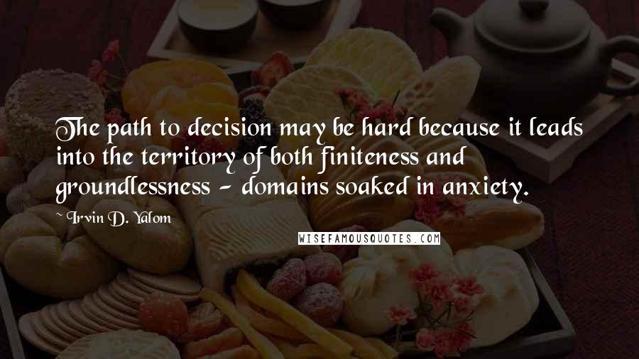 Irvin D. Yalom Quotes: The path to decision may be hard because it leads into the territory of both finiteness and groundlessness - domains soaked in anxiety.