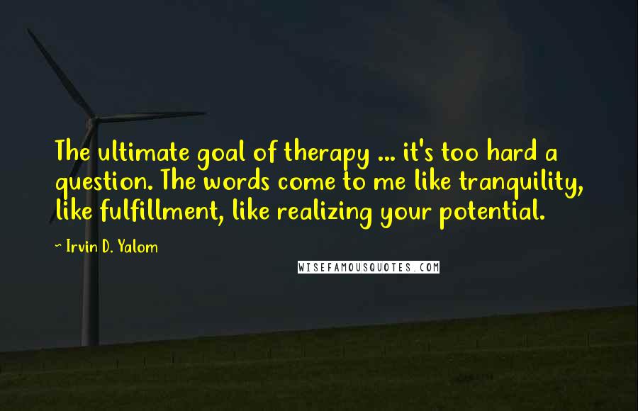 Irvin D. Yalom Quotes: The ultimate goal of therapy ... it's too hard a question. The words come to me like tranquility, like fulfillment, like realizing your potential.