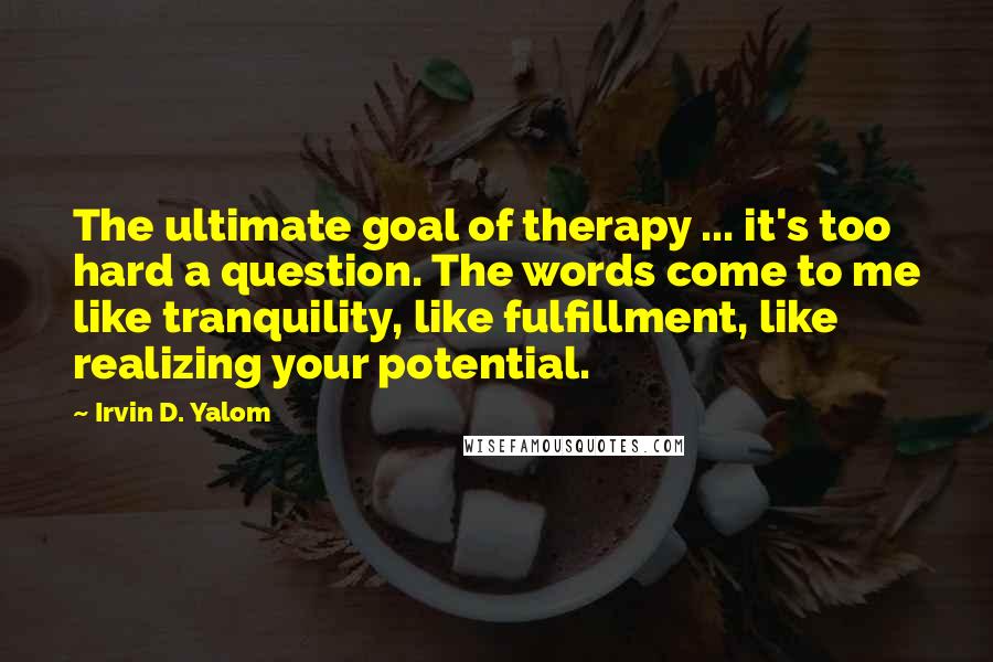 Irvin D. Yalom Quotes: The ultimate goal of therapy ... it's too hard a question. The words come to me like tranquility, like fulfillment, like realizing your potential.