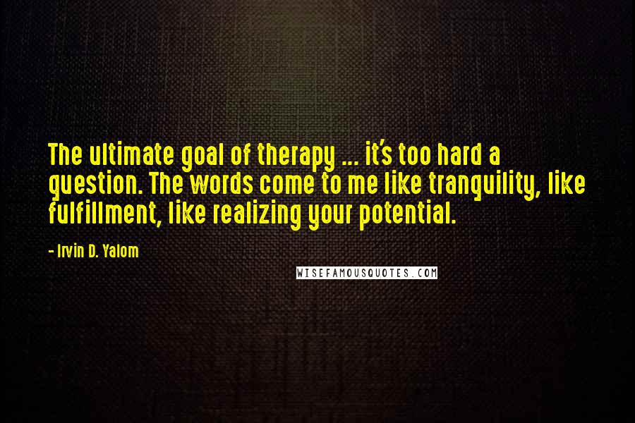 Irvin D. Yalom Quotes: The ultimate goal of therapy ... it's too hard a question. The words come to me like tranquility, like fulfillment, like realizing your potential.