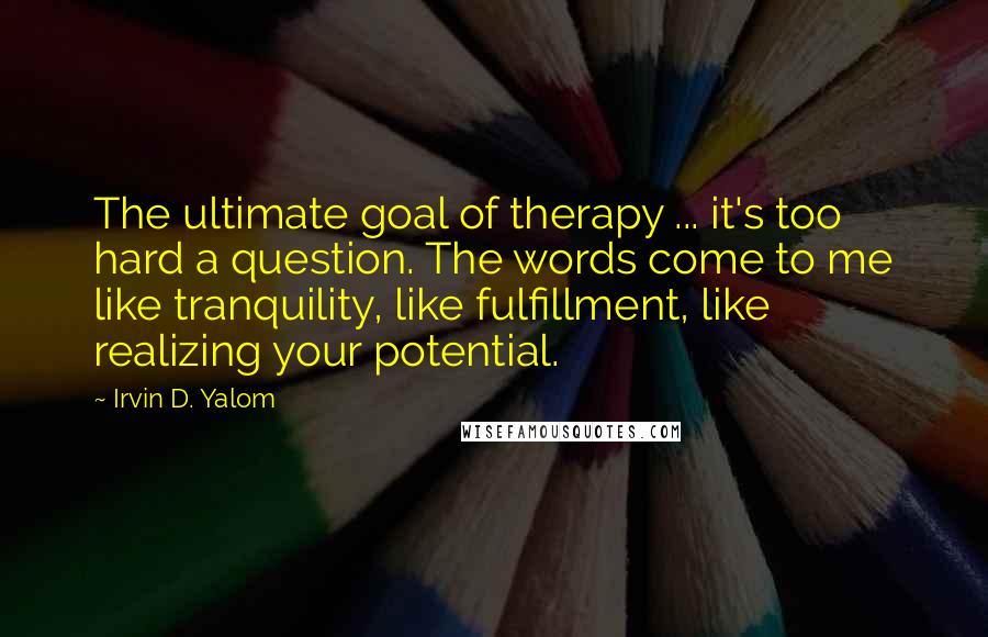 Irvin D. Yalom Quotes: The ultimate goal of therapy ... it's too hard a question. The words come to me like tranquility, like fulfillment, like realizing your potential.