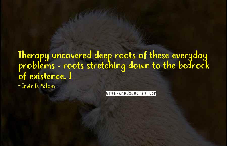 Irvin D. Yalom Quotes: Therapy uncovered deep roots of these everyday problems - roots stretching down to the bedrock of existence. I