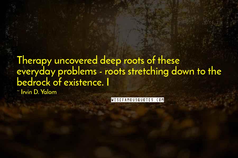 Irvin D. Yalom Quotes: Therapy uncovered deep roots of these everyday problems - roots stretching down to the bedrock of existence. I