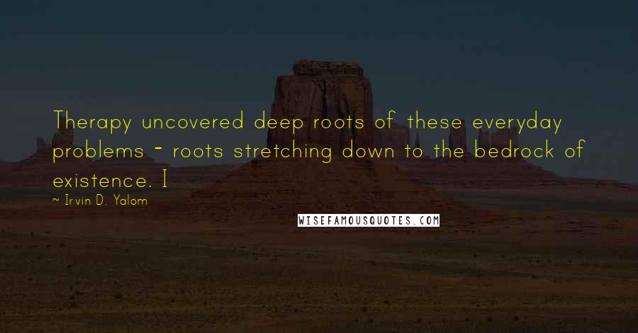 Irvin D. Yalom Quotes: Therapy uncovered deep roots of these everyday problems - roots stretching down to the bedrock of existence. I