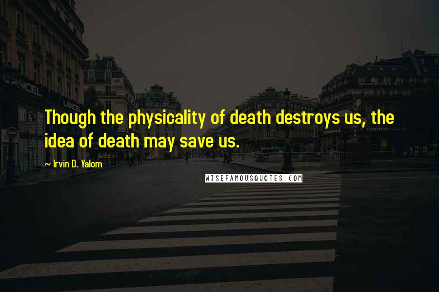 Irvin D. Yalom Quotes: Though the physicality of death destroys us, the idea of death may save us.