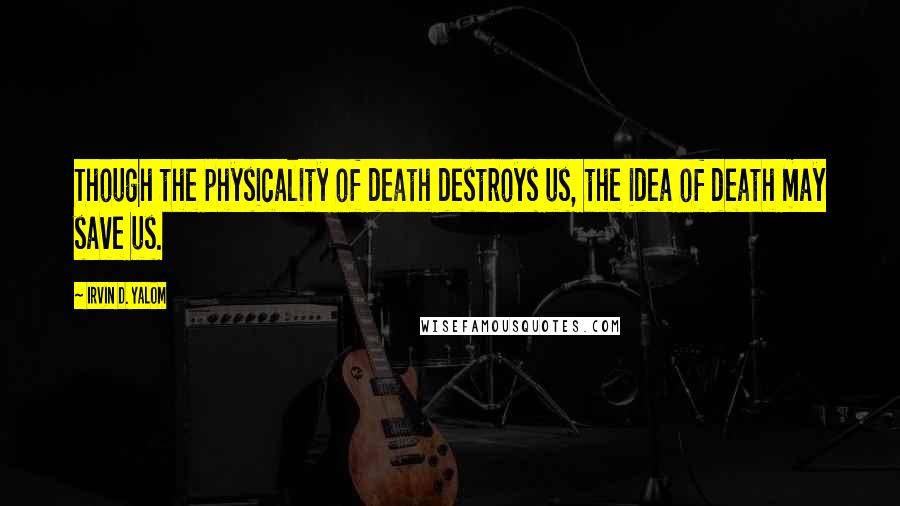 Irvin D. Yalom Quotes: Though the physicality of death destroys us, the idea of death may save us.