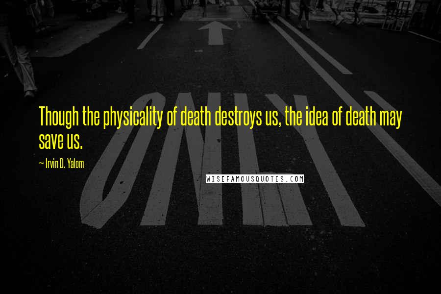 Irvin D. Yalom Quotes: Though the physicality of death destroys us, the idea of death may save us.