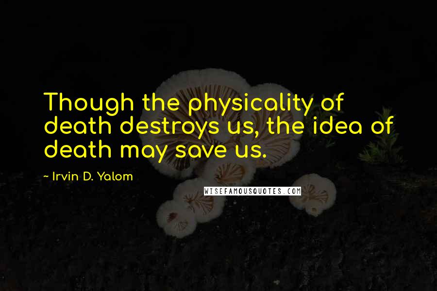 Irvin D. Yalom Quotes: Though the physicality of death destroys us, the idea of death may save us.