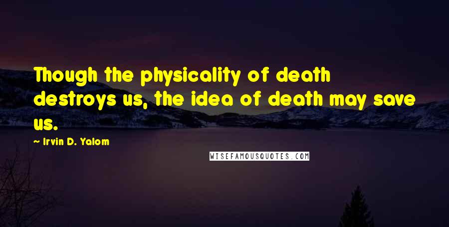 Irvin D. Yalom Quotes: Though the physicality of death destroys us, the idea of death may save us.