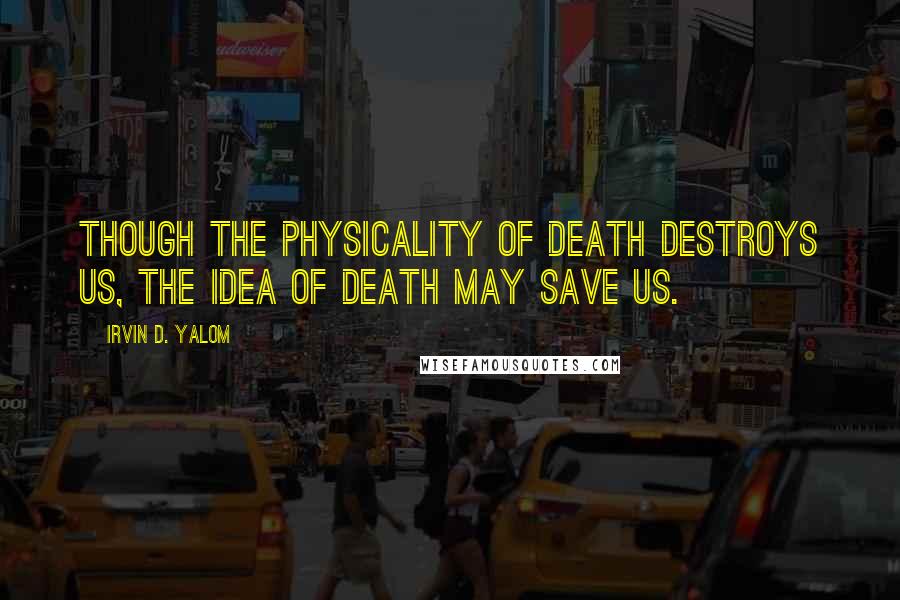 Irvin D. Yalom Quotes: Though the physicality of death destroys us, the idea of death may save us.