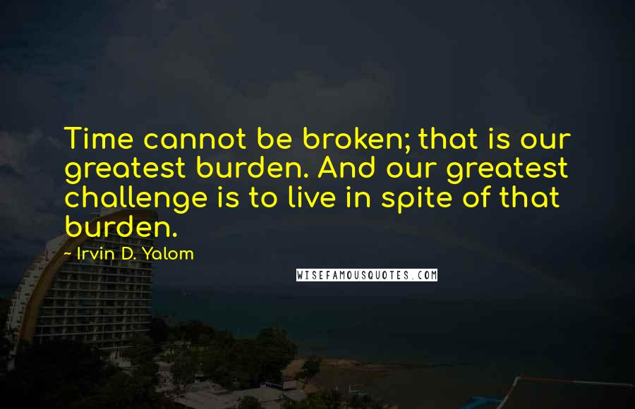 Irvin D. Yalom Quotes: Time cannot be broken; that is our greatest burden. And our greatest challenge is to live in spite of that burden.
