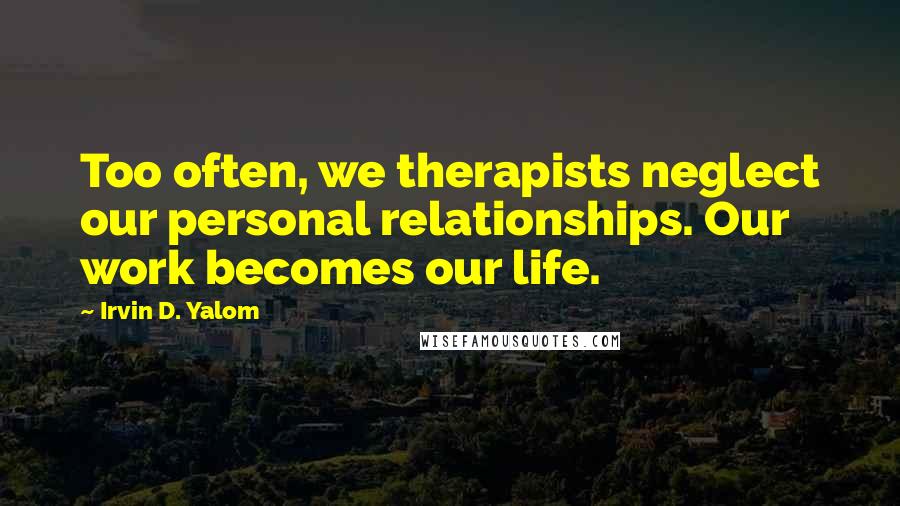 Irvin D. Yalom Quotes: Too often, we therapists neglect our personal relationships. Our work becomes our life.