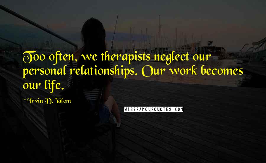 Irvin D. Yalom Quotes: Too often, we therapists neglect our personal relationships. Our work becomes our life.